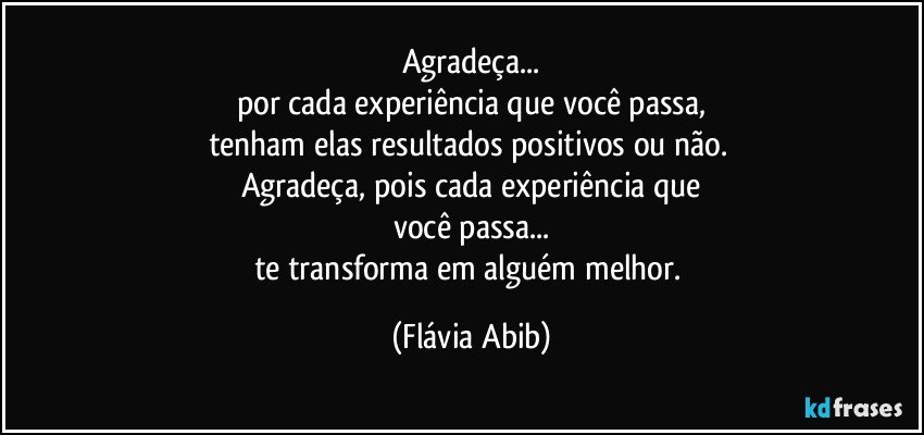 Agradeça...
por cada experiência que você passa,
tenham elas resultados positivos ou não. 
Agradeça, pois cada experiência que
você passa...
te transforma em alguém melhor. (Flávia Abib)