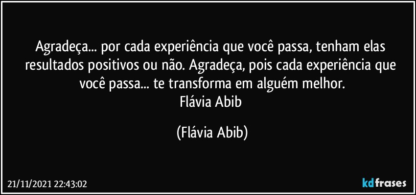 Agradeça... por cada experiência que você passa, tenham elas resultados positivos ou não. Agradeça, pois cada experiência que você passa... te transforma em alguém melhor.
Flávia Abib (Flávia Abib)