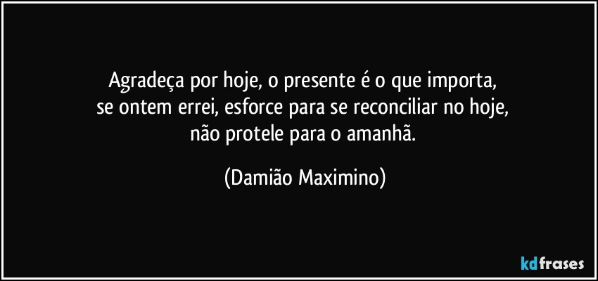 Agradeça por hoje, o presente é o que importa, 
se ontem errei, esforce para se reconciliar no hoje, 
não protele para o amanhã. (Damião Maximino)