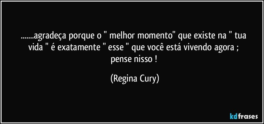 ...agradeça  porque  o "  melhor momento"  que existe  na " tua vida "  é exatamente " esse  "   que  você   está vivendo agora   ; pense  nisso ! (Regina Cury)