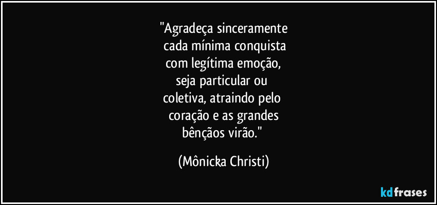 "Agradeça sinceramente
cada mínima conquista
com legítima emoção,
seja particular ou
coletiva, atraindo pelo
coração e as grandes
bênçãos virão." (Mônicka Christi)