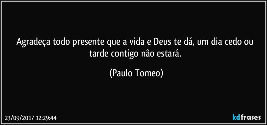 Agradeça todo presente que a vida e Deus te dá, um dia cedo ou tarde contigo não estará. (Paulo Tomeo)