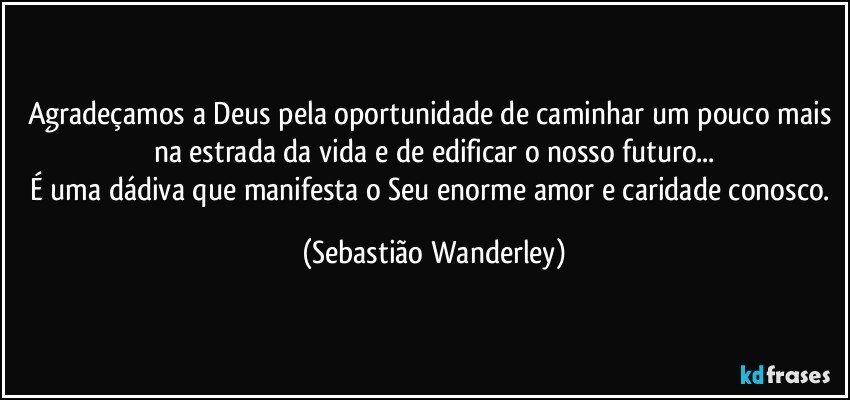 Agradeçamos a Deus pela oportunidade de caminhar um pouco mais na estrada da vida e de edificar o nosso futuro...
É uma dádiva que manifesta o Seu enorme amor e caridade conosco. (Sebastião Wanderley)