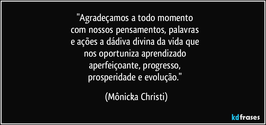 "Agradeçamos a todo momento 
com nossos pensamentos, palavras 
e ações a dádiva divina da vida que 
nos oportuniza aprendizado 
aperfeiçoante, progresso, 
prosperidade e evolução." (Mônicka Christi)