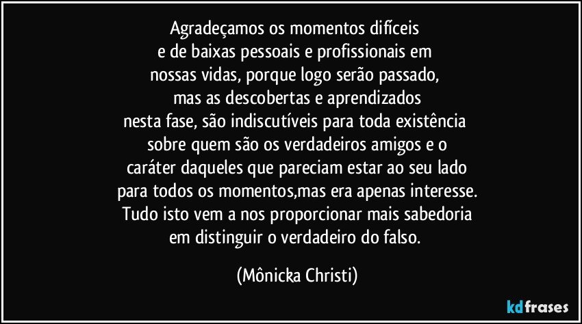 Agradeçamos os momentos difíceis 
e de baixas pessoais e profissionais em 
nossas vidas, porque logo serão passado, 
mas as descobertas e aprendizados
nesta fase, são indiscutíveis para toda existência 
sobre quem são os verdadeiros amigos e o
caráter daqueles que pareciam estar ao seu lado
para todos os momentos,mas era apenas interesse.
Tudo isto vem a nos proporcionar mais sabedoria
em distinguir o verdadeiro do falso. (Mônicka Christi)