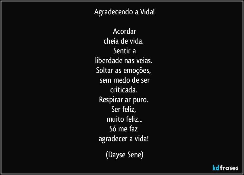 Agradecendo a Vida!

Acordar
cheia de vida. 
Sentir a
liberdade nas veias. 
Soltar as emoções, 
sem medo de ser
criticada. 
Respirar ar puro. 
Ser feliz, 
muito feliz...
Só me faz 
agradecer a vida! (Dayse Sene)