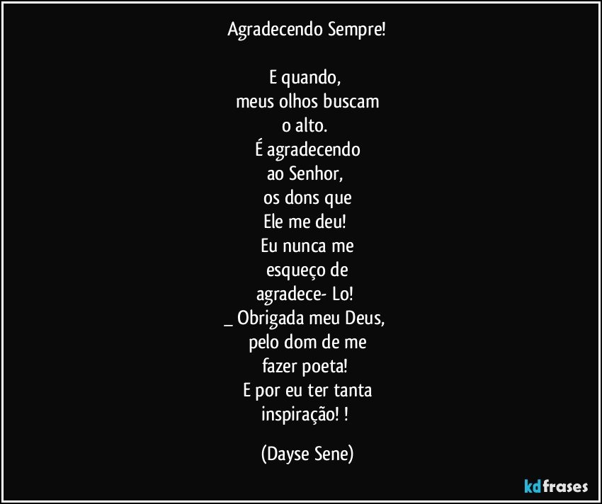 Agradecendo Sempre!

E quando, 
meus olhos buscam
o alto. 
É agradecendo
ao Senhor, 
os dons que
Ele me deu! 
Eu nunca me
esqueço de
agradece- Lo! 
_ Obrigada meu Deus, 
pelo dom de me
fazer poeta! 
E por eu ter tanta
inspiração! ! (Dayse Sene)