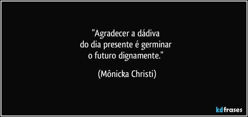 "Agradecer a dádiva
do dia presente é germinar
o futuro dignamente." (Mônicka Christi)
