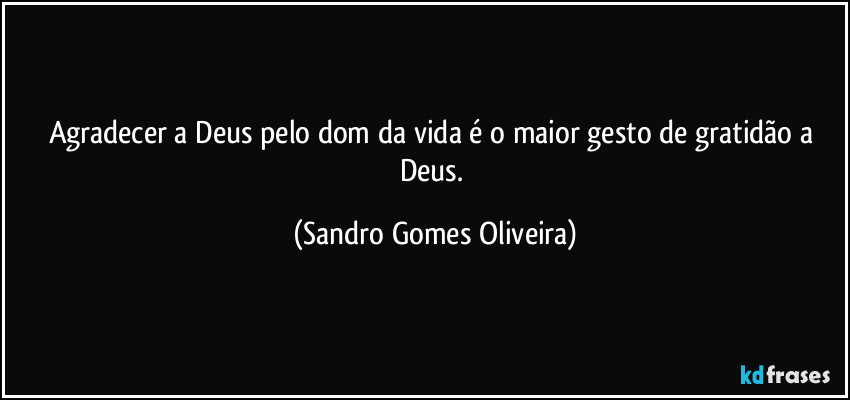 Agradecer a Deus pelo dom da vida é o maior gesto de gratidão a Deus. (Sandro Gomes Oliveira)