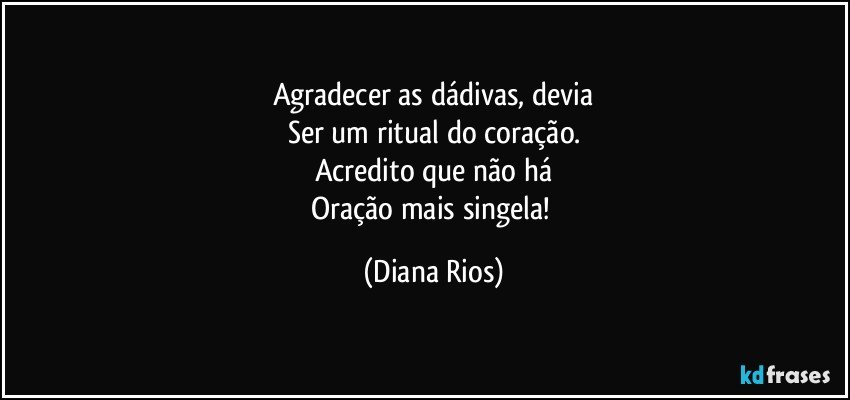 Agradecer as dádivas, devia
Ser um ritual do coração.
Acredito que não há
Oração mais singela! (Diana Rios)