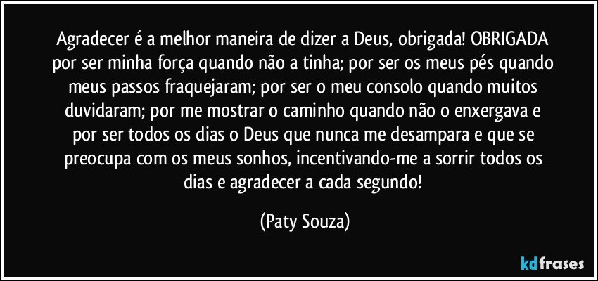 Agradecer é a melhor maneira de dizer a Deus, obrigada! OBRIGADA por ser minha força quando não a tinha; por ser os meus pés quando meus passos fraquejaram; por ser o meu consolo quando muitos duvidaram; por me mostrar o caminho quando não o enxergava e por ser todos os dias o Deus que nunca me desampara e que se preocupa com os meus sonhos, incentivando-me a sorrir todos os dias e agradecer a cada segundo! (Paty Souza)