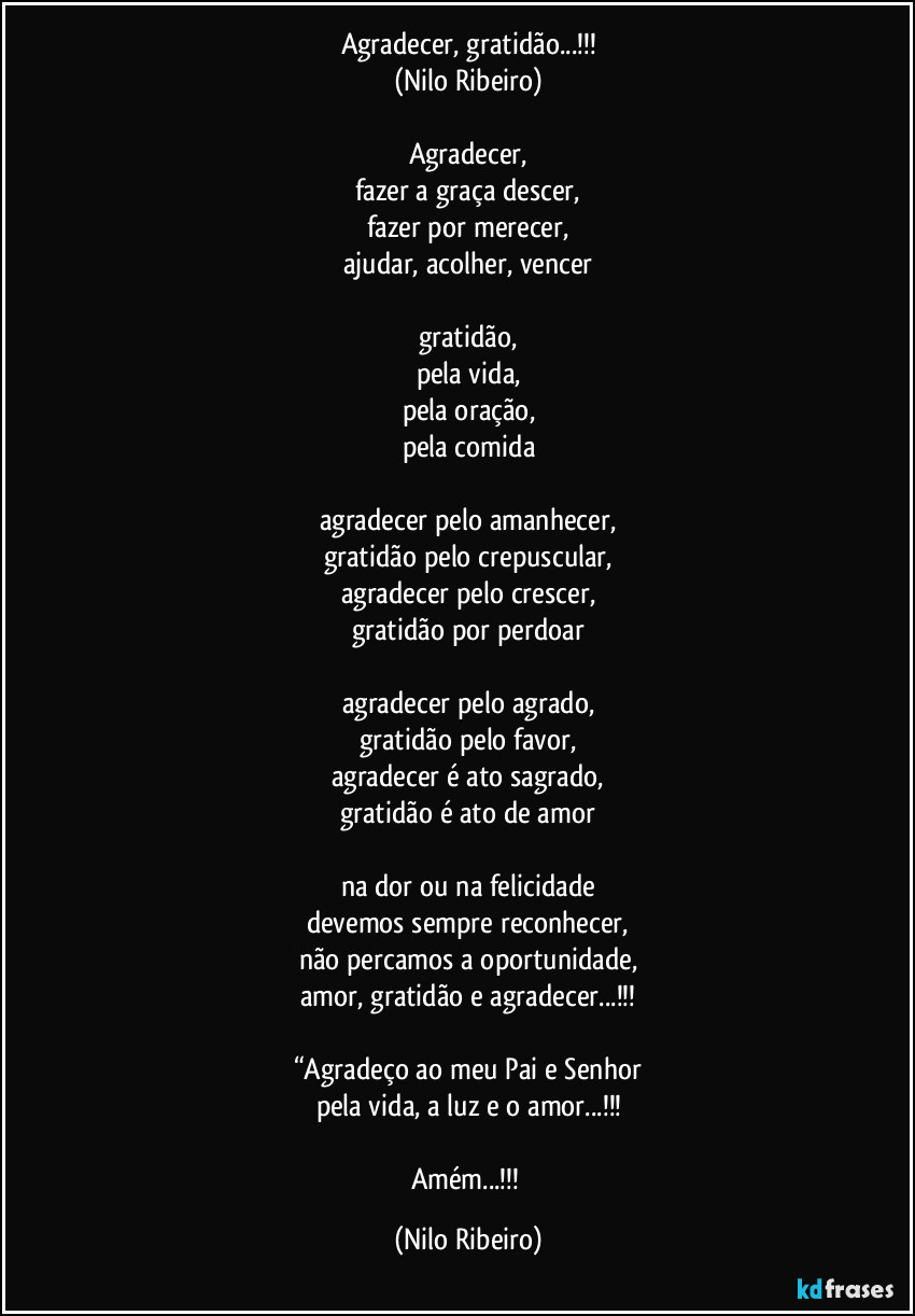 Agradecer, gratidão...!!!
(Nilo Ribeiro)

Agradecer,
fazer a graça descer,
fazer por merecer,
ajudar, acolher, vencer

gratidão,
pela vida,
pela oração,
pela comida

agradecer pelo amanhecer,
gratidão pelo crepuscular,
agradecer pelo crescer,
gratidão por perdoar

agradecer pelo agrado,
gratidão pelo favor,
agradecer é ato sagrado,
gratidão é ato de amor

na dor ou na felicidade
devemos sempre reconhecer,
não percamos a oportunidade,
amor, gratidão e agradecer...!!!

“Agradeço ao meu Pai e Senhor
pela vida, a luz e o amor...!!!

Amém...!!! (Nilo Ribeiro)