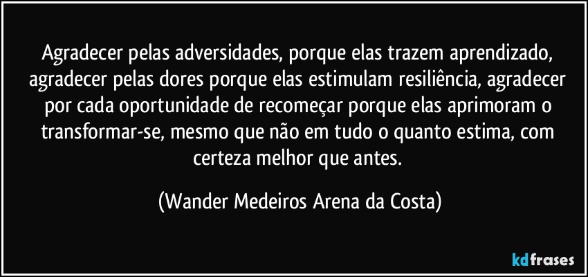 Agradecer pelas adversidades, porque elas trazem aprendizado, agradecer pelas dores porque elas estimulam resiliência, agradecer por cada oportunidade de recomeçar porque elas aprimoram o transformar-se, mesmo que não em tudo o quanto estima, com certeza melhor que antes. (Wander Medeiros Arena da Costa)