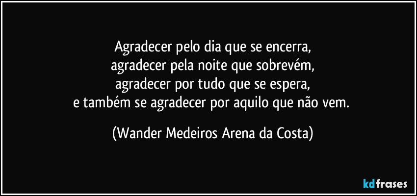 Agradecer pelo dia que se encerra,
agradecer pela noite que sobrevém,
agradecer por tudo que se espera,
e também se agradecer por aquilo que não vem. (Wander Medeiros Arena da Costa)