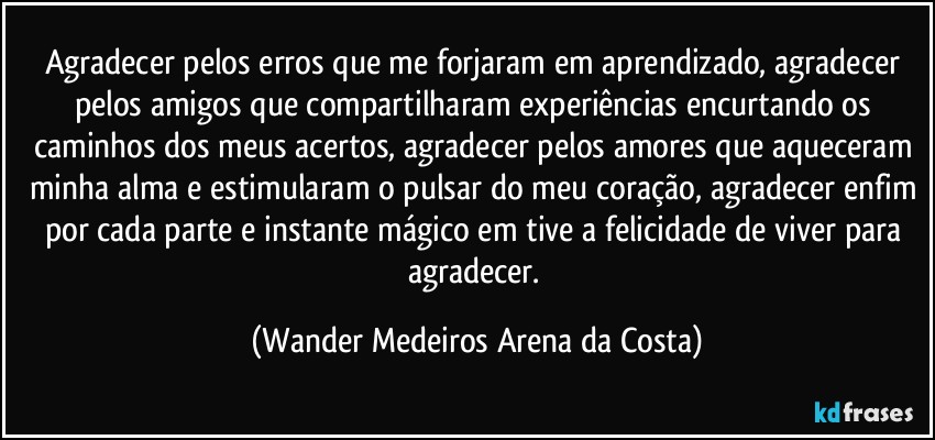 Agradecer pelos erros que me forjaram em aprendizado, agradecer pelos amigos que compartilharam experiências encurtando os caminhos dos meus acertos, agradecer pelos amores que aqueceram minha alma e estimularam o pulsar do meu coração, agradecer enfim por cada parte e instante mágico em tive a felicidade de viver para agradecer. (Wander Medeiros Arena da Costa)