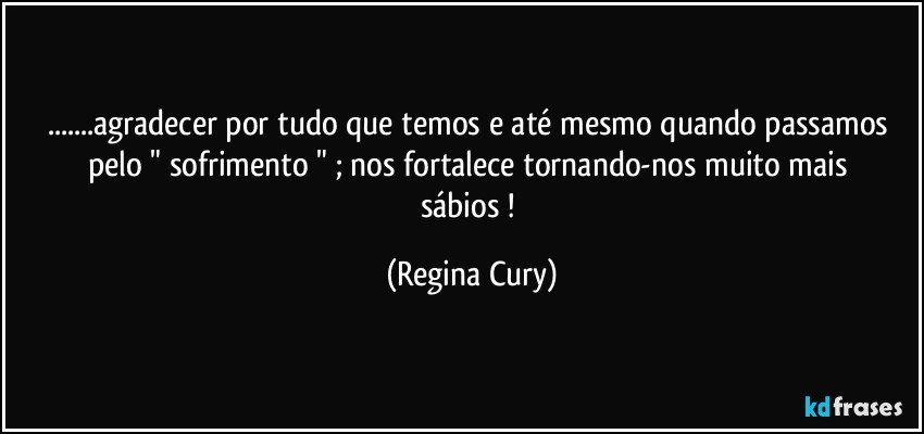 ...agradecer  por tudo que temos  e até mesmo quando passamos    pelo   " sofrimento " ; nos   fortalece tornando-nos  muito  mais sábios   ! (Regina Cury)