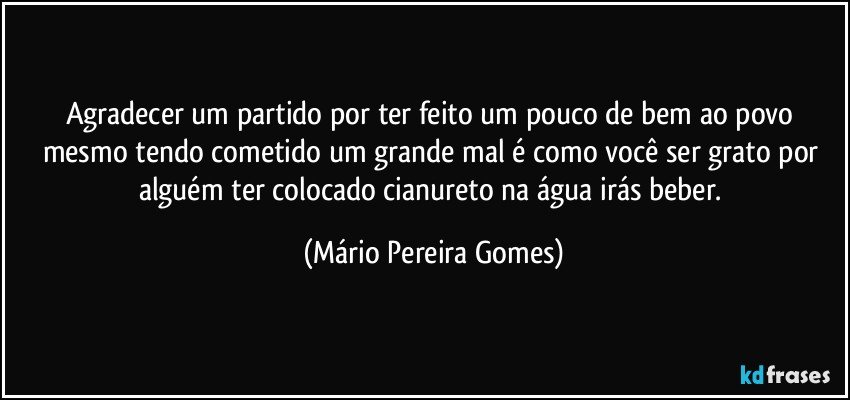 Agradecer um partido por ter feito um pouco de bem ao povo mesmo tendo cometido um grande mal é como você ser grato por alguém ter colocado cianureto na água irás beber. (Mário Pereira Gomes)