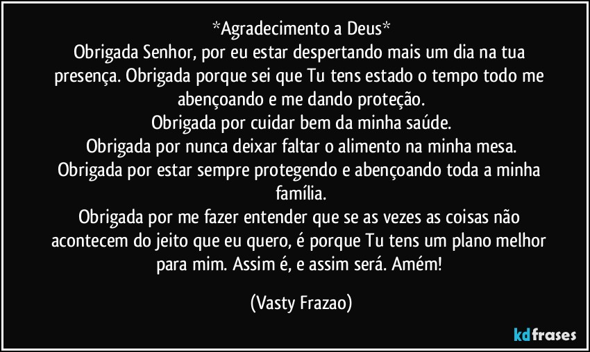 *Agradecimento a Deus*
Obrigada Senhor, por eu estar despertando mais um dia na tua presença. Obrigada porque sei que Tu tens estado o tempo todo me abençoando e me dando proteção.
Obrigada por cuidar bem da minha saúde.
Obrigada por nunca deixar faltar o alimento na minha mesa.
Obrigada por estar sempre protegendo e abençoando toda a minha família.
Obrigada por me fazer entender que se as vezes as coisas não acontecem do jeito que eu quero, é porque Tu tens um plano melhor para mim. Assim é, e assim será. Amém! (Vasty Frazao)