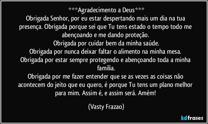 ***Agradecimento a Deus***
Obrigada Senhor, por eu estar despertando mais um dia na tua presença. Obrigada porque sei que Tu tens estado o tempo todo me abençoando e me dando proteção. 
Obrigada por cuidar bem da minha saúde.
Obrigada por nunca deixar faltar o alimento na minha mesa. 
Obrigada por estar sempre protegendo e abençoando toda a minha família.
Obrigada por me fazer entender que se as vezes as coisas não acontecem do jeito que eu quero, é porque Tu tens um plano melhor para mim. Assim é, e assim será. Amém! (Vasty Frazao)