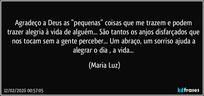 Agradeço a Deus as "pequenas" coisas que me trazem e podem trazer alegria à vida de alguém... São tantos os anjos disfarçados que nos tocam sem a gente perceber... Um abraço, um sorriso ajuda a alegrar o dia , a vida... (Maria Luz)