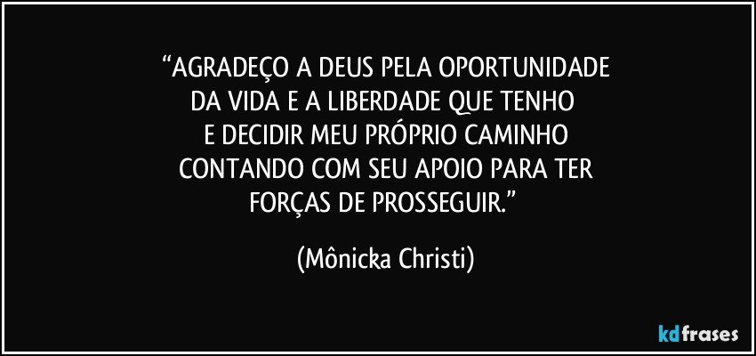 “AGRADEÇO A DEUS PELA OPORTUNIDADE
DA VIDA E A LIBERDADE QUE TENHO 
E DECIDIR MEU PRÓPRIO CAMINHO
CONTANDO COM SEU APOIO PARA TER
FORÇAS DE PROSSEGUIR.” (Mônicka Christi)