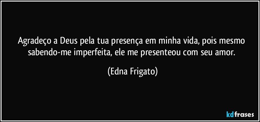 Agradeço a Deus pela tua presença em minha vida, pois mesmo sabendo-me imperfeita, ele me presenteou com seu amor. (Edna Frigato)