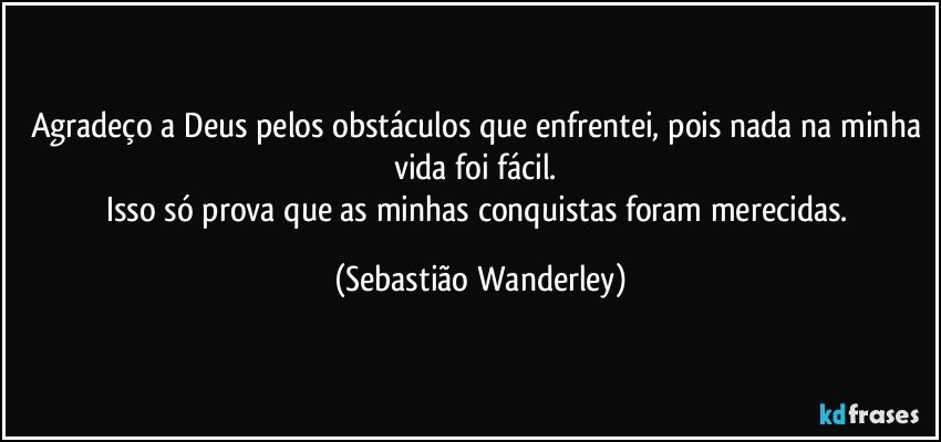 Agradeço a Deus pelos obstáculos que enfrentei, pois nada na minha vida foi fácil. 
Isso só prova que as minhas conquistas foram merecidas. (Sebastião Wanderley)