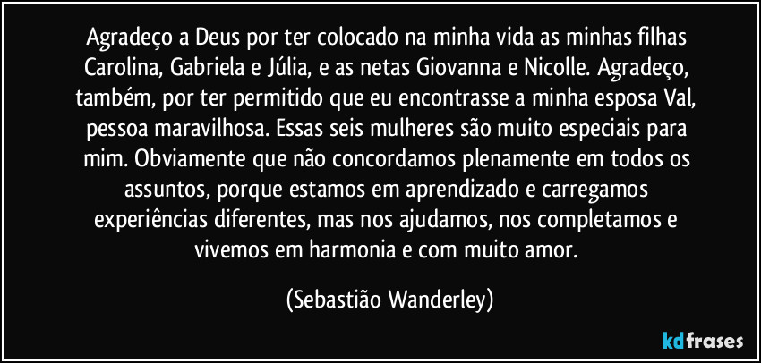 Agradeço a Deus por ter colocado na minha vida as minhas filhas Carolina, Gabriela e Júlia, e as netas Giovanna e Nicolle. Agradeço, também, por ter permitido que eu encontrasse a minha esposa Val, pessoa maravilhosa. Essas seis mulheres são muito especiais para mim. Obviamente que não concordamos plenamente em todos os assuntos, porque estamos em aprendizado e carregamos experiências diferentes, mas nos ajudamos, nos completamos e vivemos em harmonia e com muito amor. (Sebastião Wanderley)