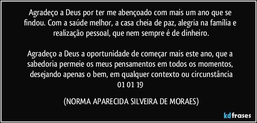 Agradeço a Deus por ter me abençoado com mais um ano que se findou. Com a saúde melhor, a casa cheia de paz, alegria na família e realização pessoal, que nem sempre é de dinheiro.

Agradeço a Deus a oportunidade de começar mais este ano, que a sabedoria permeie os meus pensamentos em todos os momentos, desejando apenas o bem, em qualquer contexto ou circunstância
01/01/19 (NORMA APARECIDA SILVEIRA DE MORAES)