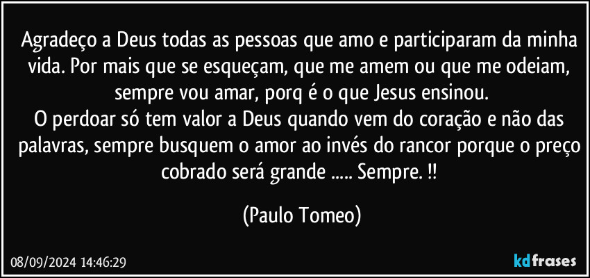 Agradeço a Deus todas as pessoas que amo e participaram da minha vida. Por mais que se esqueçam, que me amem ou que me odeiam, sempre vou amar, porq é o que Jesus ensinou.
O perdoar só tem valor a Deus quando vem do coração e não das palavras, sempre busquem o amor ao invés do rancor porque o preço cobrado será grande ... Sempre. !! (Paulo Tomeo)