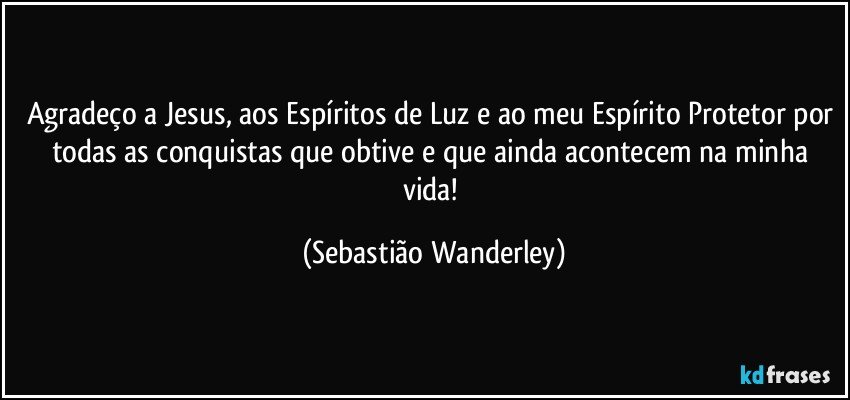 Agradeço a Jesus, aos Espíritos de Luz e ao meu Espírito Protetor por todas as conquistas que obtive e que ainda acontecem na minha vida! (Sebastião Wanderley)