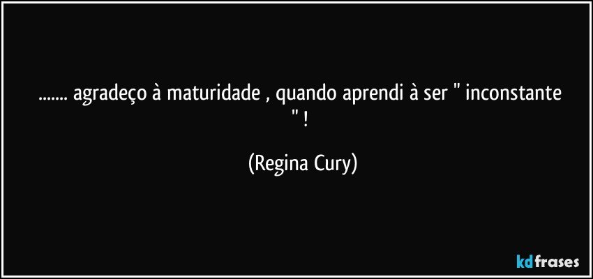 ... agradeço à  maturidade , quando  aprendi   à  ser  " inconstante " ! (Regina Cury)