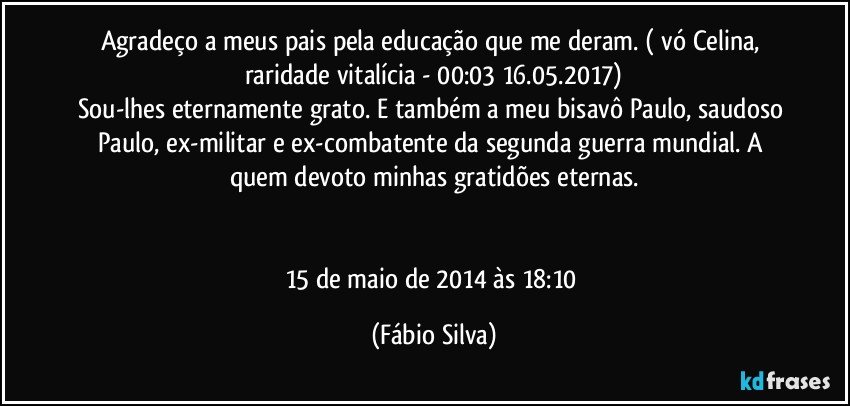 Agradeço a meus pais pela educação que me deram. ( vó Celina, raridade vitalícia - 00:03 16.05.2017)
Sou-lhes eternamente grato. E também a meu bisavô Paulo, saudoso Paulo, ex-militar e ex-combatente da segunda guerra mundial. A quem devoto minhas gratidões eternas.


15 de maio de 2014 às 18:10 (Fábio Silva)