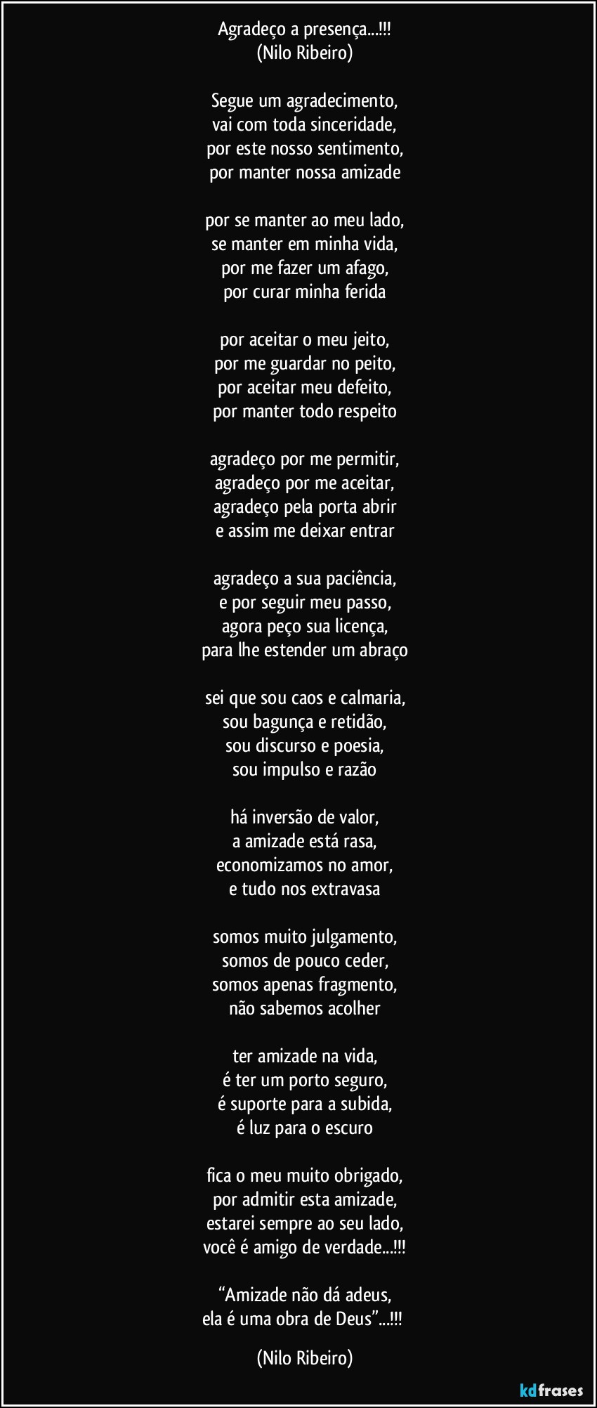 Agradeço a presença...!!!
(Nilo Ribeiro)

Segue um agradecimento,
vai com toda sinceridade,
por este nosso sentimento,
por manter nossa amizade

por se manter ao meu lado,
se manter em minha vida,
por me fazer um afago,
por curar minha ferida

por aceitar o meu jeito,
por me guardar no peito,
por aceitar meu defeito,
por manter todo respeito

agradeço por me permitir,
agradeço por me aceitar,
agradeço pela porta abrir
e assim me deixar entrar

agradeço a sua paciência,
e por seguir meu passo,
agora peço sua licença,
para lhe estender um abraço

sei que sou caos e calmaria,
sou bagunça e retidão,
sou discurso e poesia,
sou impulso e razão

há inversão de valor,
a amizade está rasa,
economizamos no amor,
e tudo nos extravasa

somos muito julgamento,
somos de pouco ceder,
somos apenas fragmento,
não sabemos acolher

ter amizade na vida,
é ter um porto seguro,
é suporte para a subida,
é luz para o escuro

fica o meu muito obrigado,
por admitir esta amizade,
estarei sempre ao seu lado,
você é amigo de verdade...!!!

“Amizade não dá adeus,
ela é uma obra de Deus”...!!! (Nilo Ribeiro)