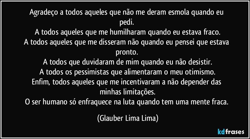 Agradeço a todos aqueles que não me deram esmola quando eu pedi. 
A todos aqueles que me humilharam quando eu estava fraco.
A todos aqueles que me disseram não quando eu pensei que estava pronto. 
A todos que duvidaram de mim quando eu não desistir.
A todos os pessimistas que alimentaram o meu otimismo.
Enfim, todos aqueles que me incentivaram a não depender das minhas limitações.
O ser humano só enfraquece na luta quando tem uma mente fraca. (Glauber Lima Lima)