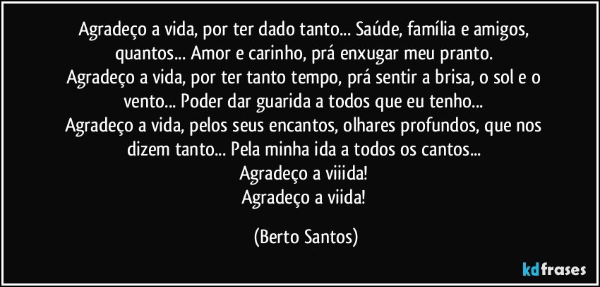 Agradeço a vida, por ter dado tanto... Saúde, família e amigos, quantos... Amor e carinho, prá enxugar meu pranto. 
Agradeço a vida, por ter tanto tempo, prá sentir a brisa, o sol e o vento... Poder dar guarida a todos que eu tenho... 
Agradeço a vida, pelos seus encantos, olhares profundos, que nos dizem tanto... Pela minha ida a todos os cantos... 
Agradeço a viiida! 
Agradeço a viida! (Berto Santos)