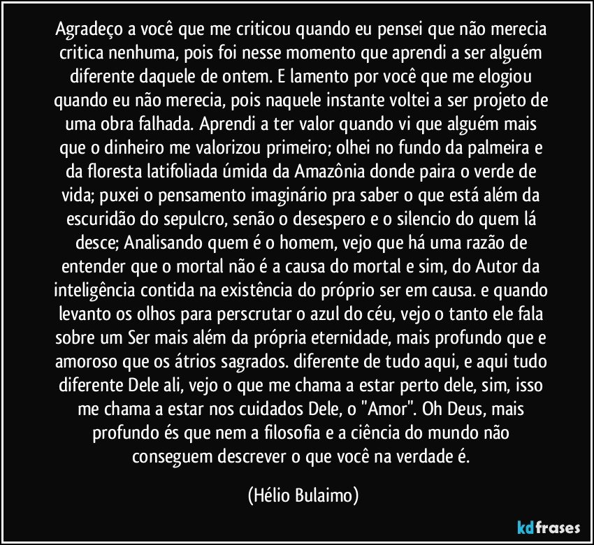 Agradeço a você que me criticou quando eu pensei que não merecia critica nenhuma, pois foi nesse momento que aprendi a ser alguém diferente daquele de ontem. E lamento por você que me elogiou quando eu não merecia, pois naquele instante voltei a ser projeto de uma obra falhada. Aprendi a ter valor quando vi que alguém mais que o dinheiro me valorizou primeiro; olhei no fundo da palmeira e da floresta latifoliada úmida da Amazônia donde paira o verde de vida; puxei o pensamento imaginário pra saber o que está além da escuridão do sepulcro, senão o desespero e o silencio do quem lá desce; Analisando quem é o homem, vejo que há uma razão de entender que o mortal não é a causa do mortal e sim, do Autor da inteligência contida na existência do próprio ser em causa. e quando levanto os olhos para perscrutar o azul do céu, vejo o tanto ele fala sobre um Ser mais além da própria eternidade, mais profundo que e amoroso que os átrios sagrados. diferente de tudo aqui, e aqui tudo diferente Dele ali, vejo o que me chama a estar perto dele, sim, isso me chama a estar nos cuidados Dele, o "Amor". Oh Deus, mais profundo és que nem a filosofia e a ciência do mundo não conseguem descrever o que você na verdade é. (Hélio Bulaimo)