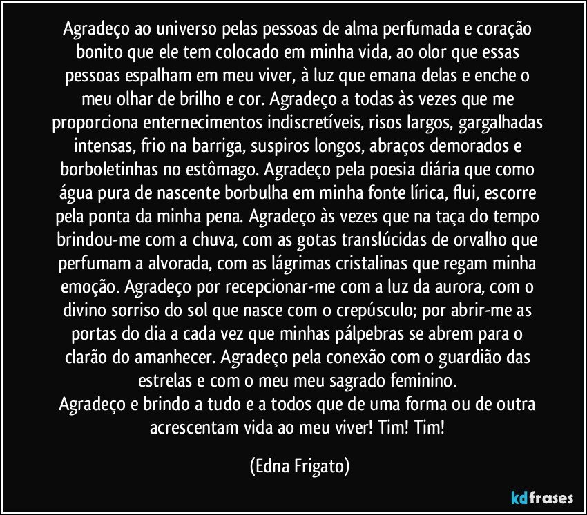 Agradeço ao universo pelas pessoas de alma perfumada e coração bonito que ele tem colocado em minha vida, ao olor que essas pessoas espalham em meu viver, à luz que emana delas e enche o meu olhar de brilho e cor. Agradeço a todas às vezes que me proporciona enternecimentos indiscretíveis, risos largos, gargalhadas intensas, frio na barriga, suspiros longos, abraços demorados e borboletinhas no estômago. Agradeço pela poesia diária que como água pura de nascente borbulha em minha fonte lírica, flui, escorre pela ponta da minha pena. Agradeço às vezes que na taça do tempo brindou-me com a chuva, com as gotas translúcidas de orvalho que perfumam a alvorada, com as lágrimas cristalinas que regam minha emoção. Agradeço por recepcionar-me com a luz da aurora, com o divino sorriso do sol que nasce com o crepúsculo; por abrir-me as portas do dia a cada vez que minhas pálpebras se abrem para o clarão do amanhecer. Agradeço pela conexão com o guardião das estrelas e com o meu meu sagrado feminino.  
Agradeço e brindo a tudo e a todos que de uma forma ou de outra acrescentam vida ao meu viver! Tim! Tim! (Edna Frigato)