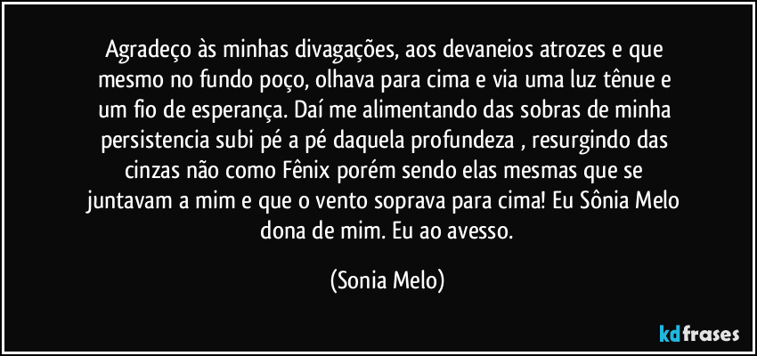 Agradeço  às  minhas  divagações, aos devaneios  atrozes e  que  mesmo  no fundo  poço, olhava  para  cima e via uma  luz  tênue e um  fio  de esperança. Daí  me alimentando  das  sobras  de minha  persistencia  subi  pé a pé  daquela  profundeza , resurgindo das  cinzas  não  como  Fênix  porém sendo elas  mesmas  que se juntavam  a mim e que  o vento  soprava  para  cima!  Eu Sônia  Melo  dona  de mim.  Eu ao avesso. (Sonia Melo)