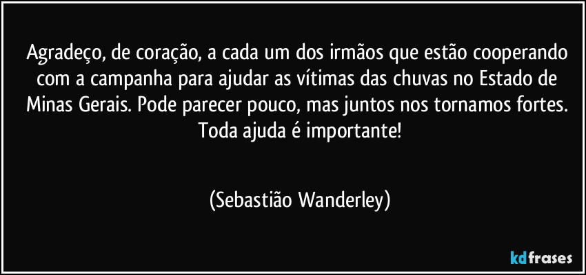 Agradeço, de coração, a cada um dos irmãos que estão cooperando com a campanha para ajudar as vítimas das chuvas no Estado de Minas Gerais. Pode parecer pouco, mas juntos nos tornamos fortes.
Toda ajuda é importante!
❤️❤️❤️❤️❤️❤️❤️❤️❤️❤️❤️❤️ (Sebastião Wanderley)