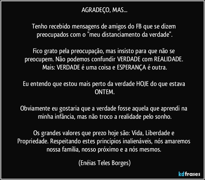 AGRADEÇO, MAS...

Tenho recebido mensagens de amigos do FB que se dizem preocupados com o "meu distanciamento da verdade".

Fico grato pela preocupação, mas insisto para que não se preocupem. Não podemos confundir VERDADE com REALIDADE. Mais: VERDADE é uma coisa e ESPERANÇA é outra.

Eu entendo que estou mais perto da verdade HOJE do que estava ONTEM.

Obviamente eu gostaria que a verdade fosse aquela que aprendi na minha infância, mas não troco a realidade pelo sonho.

Os grandes valores que prezo hoje são: Vida, Liberdade e Propriedade. Respeitando estes princípios inalienáveis, nós amaremos nossa família, nosso próximo e a nós mesmos. (Enéias Teles Borges)