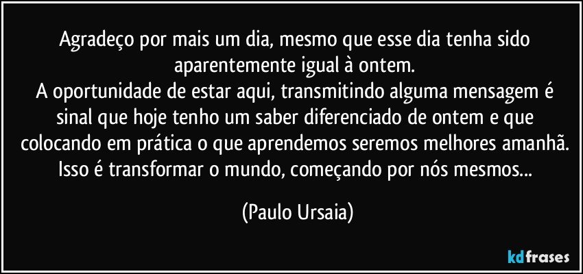 Agradeço por mais um dia, mesmo que esse dia tenha sido aparentemente igual à ontem. 
A oportunidade de estar aqui, transmitindo alguma mensagem é sinal que hoje tenho um saber diferenciado de ontem e que colocando em prática o que aprendemos seremos melhores amanhã. 
Isso é transformar o mundo, começando por nós mesmos... (Paulo Ursaia)