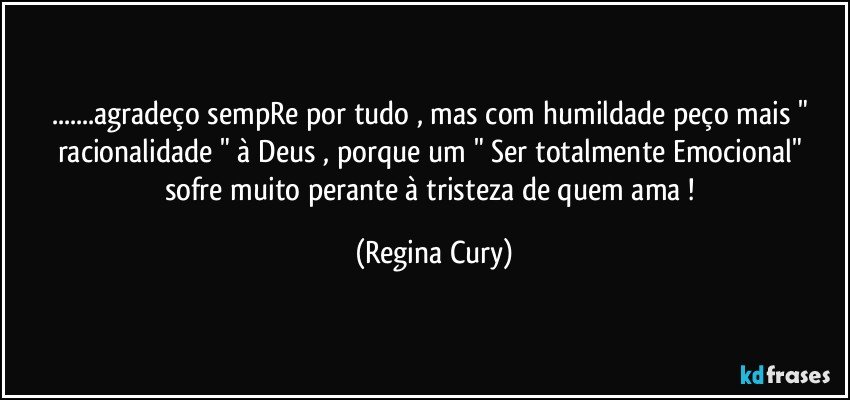 ...agradeço sempRe por tudo , mas  com  humildade  peço  mais " racionalidade "  à Deus ,  porque um " Ser  totalmente Emocional"  sofre muito perante à tristeza de quem ama ! (Regina Cury)