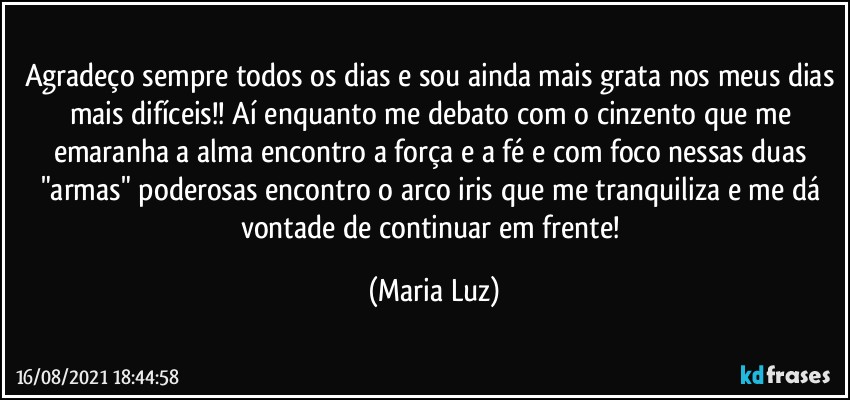 Agradeço sempre todos os dias e sou ainda mais grata nos meus dias mais difíceis!! Aí enquanto me debato com o cinzento que me emaranha a alma encontro a força e a fé e com foco nessas duas "armas" poderosas encontro o arco iris que me tranquiliza e me dá vontade de continuar em frente! (Maria Luz)