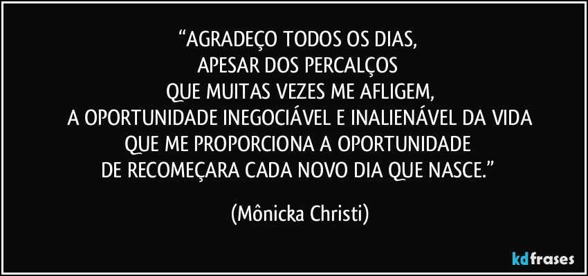 “AGRADEÇO TODOS OS DIAS, 
APESAR DOS PERCALÇOS 
QUE MUITAS VEZES ME AFLIGEM,
A OPORTUNIDADE INEGOCIÁVEL E INALIENÁVEL DA VIDA
QUE ME PROPORCIONA A OPORTUNIDADE 
DE RECOMEÇARA CADA NOVO DIA QUE NASCE.” (Mônicka Christi)