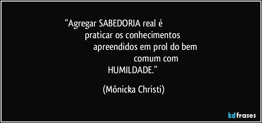 “Agregar SABEDORIA real é                                                                                                 praticar os conhecimentos                                                                                    apreendidos em prol do bem                                                                                            comum com HUMILDADE.” (Mônicka Christi)