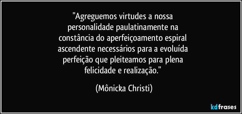 "Agreguemos virtudes a nossa 
personalidade paulatinamente na 
constância do aperfeiçoamento espiral 
ascendente necessários para a evoluída 
perfeição que pleiteamos para plena 
felicidade e realização." (Mônicka Christi)
