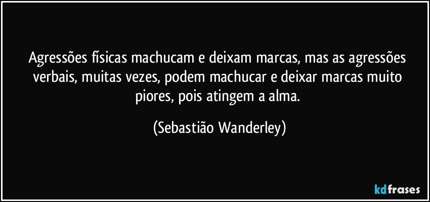 Agressões físicas machucam e deixam marcas, mas as agressões verbais, muitas vezes, podem machucar e deixar marcas muito piores, pois atingem a alma. (Sebastião Wanderley)