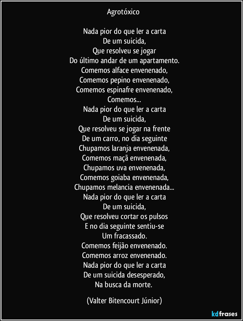 Agrotóxico 

Nada pior do que ler a carta
De um suicida,
Que resolveu se jogar
Do último andar de um apartamento.
Comemos alface envenenado,
Comemos pepino envenenado,
Comemos espinafre envenenado,
Comemos...
Nada pior do que ler a carta
De um suicida,
Que resolveu se jogar na frente
De um carro, no dia seguinte
Chupamos laranja envenenada,
Comemos maçã envenenada,
Chupamos uva envenenada,
Comemos goiaba envenenada,
Chupamos melancia envenenada...
Nada pior do que ler a carta
De um suicida,
Que resolveu cortar os pulsos
E no dia seguinte sentiu-se
Um fracassado.
Comemos feijão envenenado.
Comemos arroz envenenado.
Nada pior do que ler a carta
De um suicida desesperado,
Na busca da morte. (Valter Bitencourt Júnior)