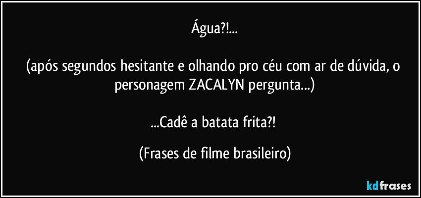 Água?!...

(após segundos hesitante e olhando pro céu com ar de dúvida, o personagem ZACALYN pergunta...)

...Cadê a batata frita?! (Frases de filme brasileiro)